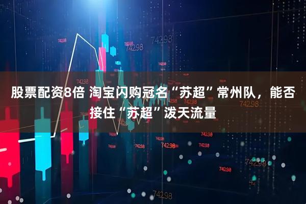 股票配资8倍 淘宝闪购冠名“苏超”常州队，能否接住“苏超”泼天流量