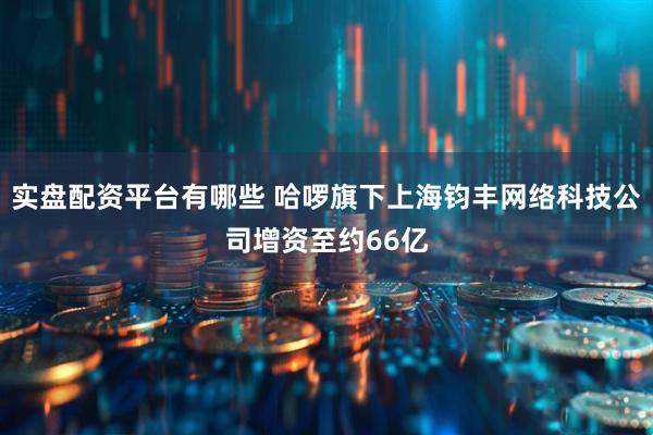 实盘配资平台有哪些 哈啰旗下上海钧丰网络科技公司增资至约66亿