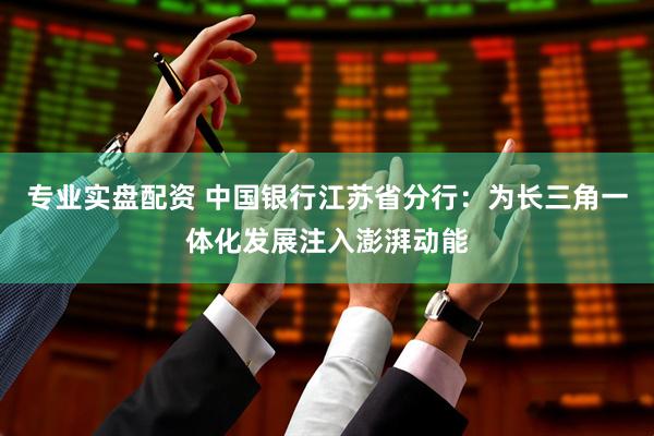专业实盘配资 中国银行江苏省分行：为长三角一体化发展注入澎湃动能