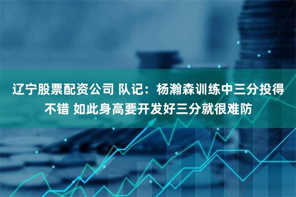 辽宁股票配资公司 队记：杨瀚森训练中三分投得不错 如此身高要开发好三分就很难防