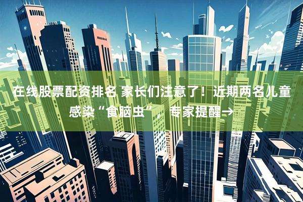 在线股票配资排名 家长们注意了！近期两名儿童感染“食脑虫”，专家提醒→