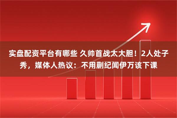 实盘配资平台有哪些 久帅首战太大胆！2人处子秀，媒体人热议：不用蒯纪闻伊万该下课