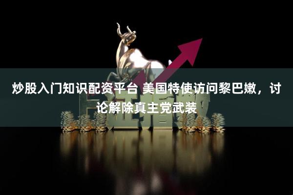 炒股入门知识配资平台 美国特使访问黎巴嫩，讨论解除真主党武装