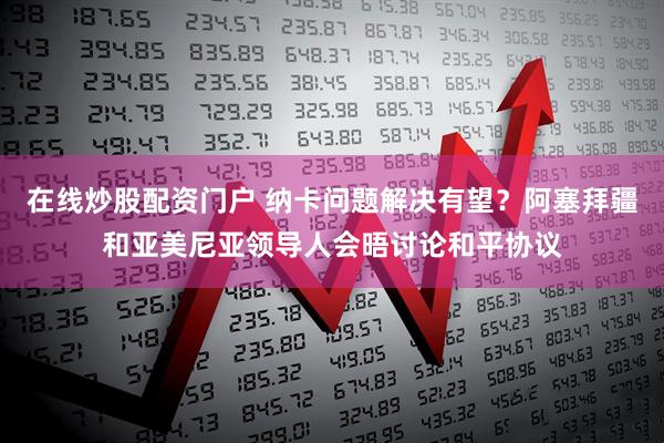 在线炒股配资门户 纳卡问题解决有望？阿塞拜疆和亚美尼亚领导人会晤讨论和平协议