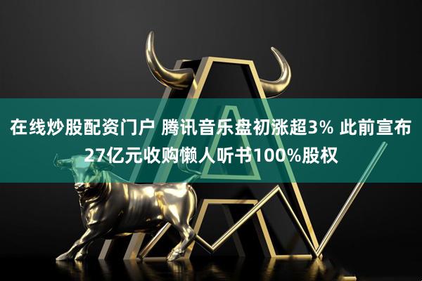 在线炒股配资门户 腾讯音乐盘初涨超3% 此前宣布27亿元收购懒人听书100%股权