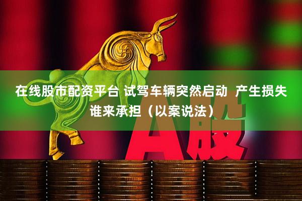 在线股市配资平台 试驾车辆突然启动  产生损失谁来承担（以案说法）