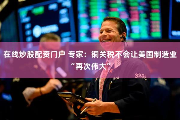在线炒股配资门户 专家：铜关税不会让美国制造业“再次伟大”