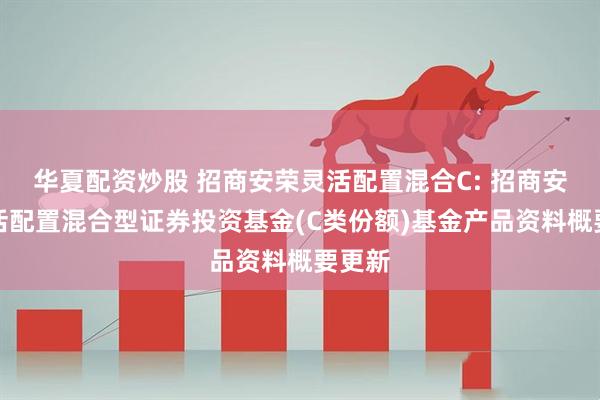 华夏配资炒股 招商安荣灵活配置混合C: 招商安荣灵活配置混合型证券投资基金(C类份额)基金产品资料概要更新