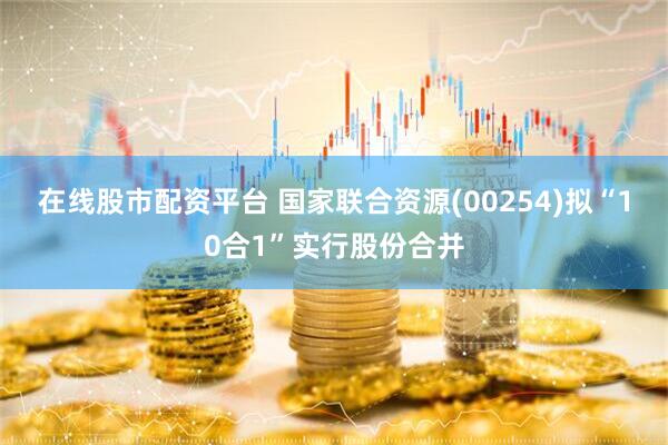 在线股市配资平台 国家联合资源(00254)拟“10合1”实行股份合并