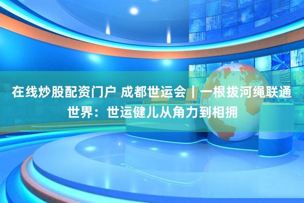 在线炒股配资门户 成都世运会｜一根拔河绳联通世界：世运健儿从角力到相拥