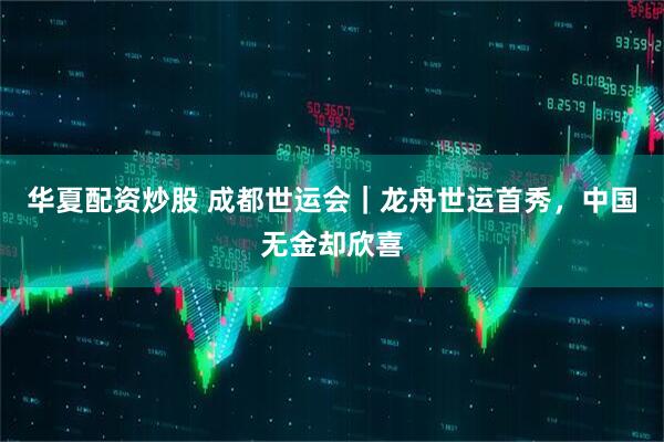 华夏配资炒股 成都世运会｜龙舟世运首秀，中国无金却欣喜