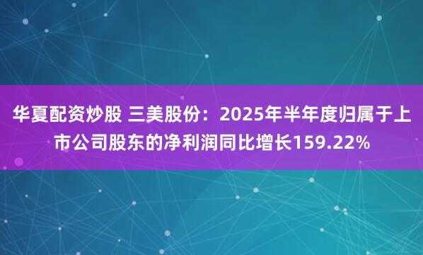 华夏配资炒股 三美股份：2025年半年度归属于上市公司股东的净利润同比增长159.22%