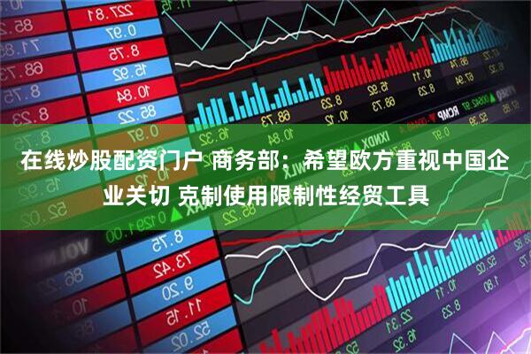 在线炒股配资门户 商务部：希望欧方重视中国企业关切 克制使用限制性经贸工具