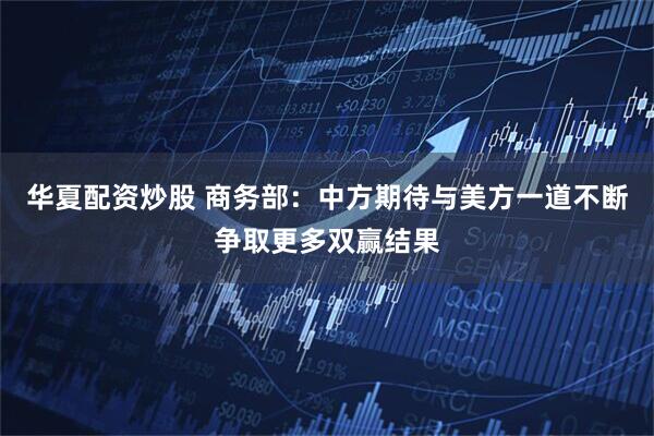 华夏配资炒股 商务部：中方期待与美方一道不断争取更多双赢结果