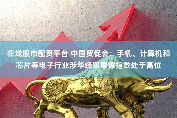 在线股市配资平台 中国贸促会：手机、计算机和芯片等电子行业涉华经贸摩擦指数处于高位