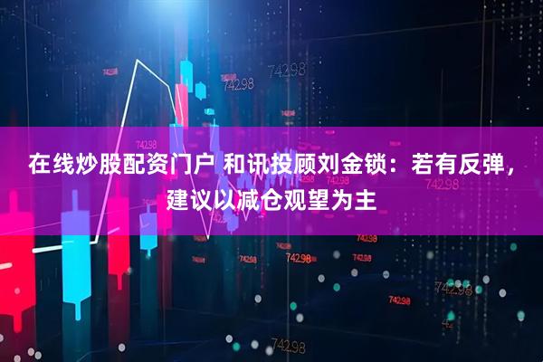 在线炒股配资门户 和讯投顾刘金锁：若有反弹，建议以减仓观望为主