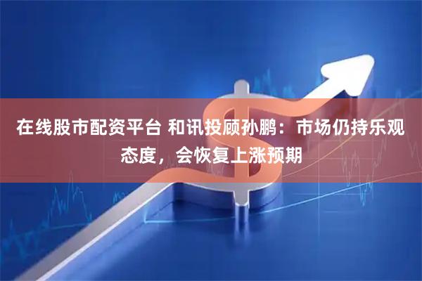 在线股市配资平台 和讯投顾孙鹏：市场仍持乐观态度，会恢复上涨预期