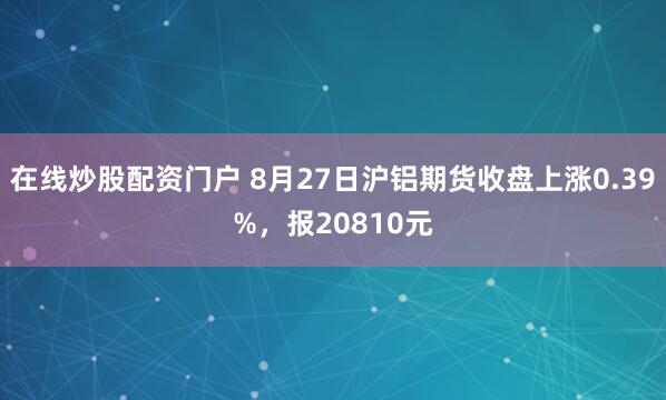 在线炒股配资门户 8月27日沪铝期货收盘上涨0.39%，报20810元