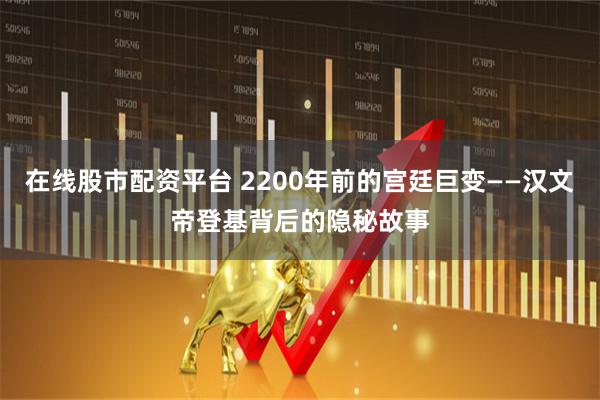 在线股市配资平台 2200年前的宫廷巨变——汉文帝登基背后的隐秘故事