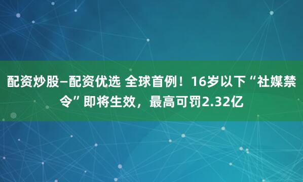 配资炒股—配资优选 全球首例！16岁以下“社媒禁令”即将生效，最高可罚2.32亿