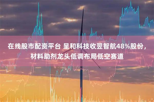 在线股市配资平台 呈和科技收翌智航48%股份，材料助剂龙头低调布局低空赛道