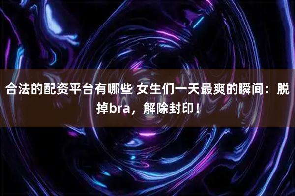 合法的配资平台有哪些 女生们一天最爽的瞬间：脱掉bra，解除封印！