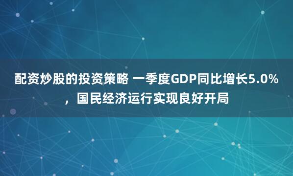 配资炒股的投资策略 一季度GDP同比增长5.0%，国民经济运行实现良好开局