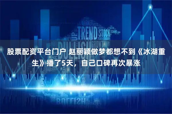 股票配资平台门户 赵丽颖做梦都想不到《冰湖重生》播了5天，自己口碑再次暴涨