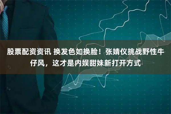 股票配资资讯 换发色如换脸！张婧仪挑战野性牛仔风，这才是内娱甜妹新打开方式