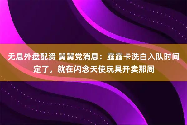 无息外盘配资 舅舅党消息：露露卡洗白入队时间定了，就在闪念天使玩具开卖那周