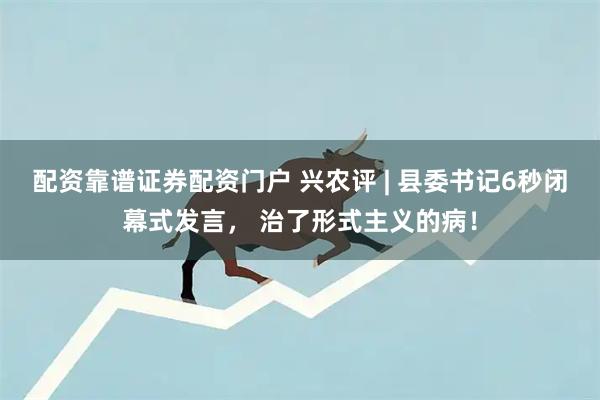 配资靠谱证券配资门户 兴农评 | 县委书记6秒闭幕式发言， 治了形式主义的病！