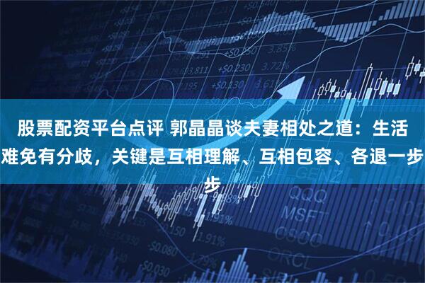股票配资平台点评 郭晶晶谈夫妻相处之道：生活难免有分歧，关键是互相理解、互相包容、各退一步