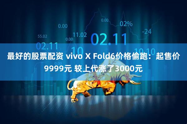 最好的股票配资 vivo X Fold6价格偷跑：起售价9999元 较上代涨了3000元