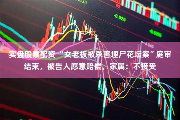 实盘股票配资 “女老板被杀害埋尸花坛案”庭审结束，被告人愿意赔偿，家属：不接受